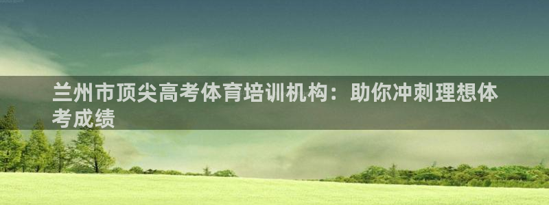 富联官网注册：兰州市顶尖高考体育培训机构：助你冲刺理